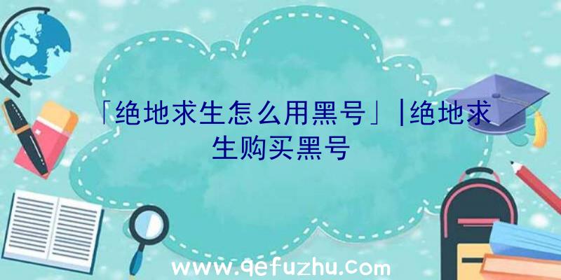 「绝地求生怎么用黑号」|绝地求生购买黑号